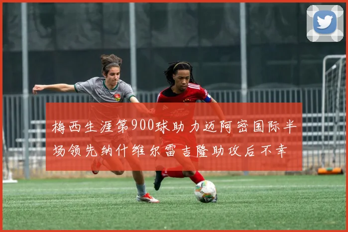 梅西生涯第900球助力迈阿密国际半场领先纳什维尔雷吉隆助攻后不幸伤退