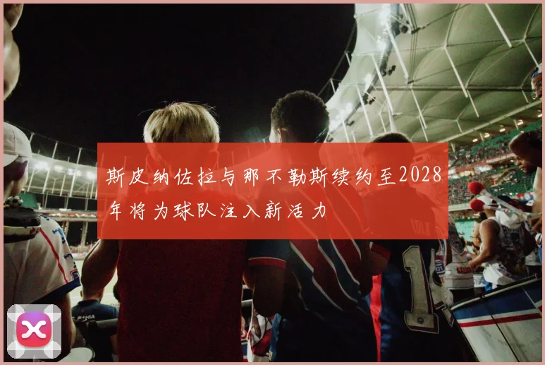 斯皮纳佐拉与那不勒斯续约至2028年将为球队注入新活力
