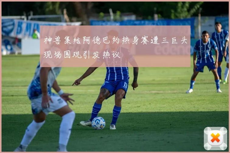 神兽集结阿德巴约热身赛遭三巨头现场围观引发热议
