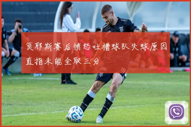 莫耶斯赛后愤怒吐槽球队失球原因直指未能全取三分