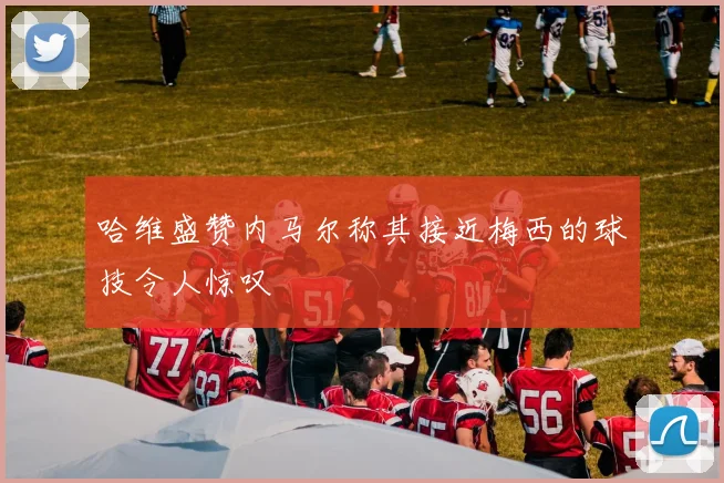 哈维盛赞内马尔称其接近梅西的球技令人惊叹
