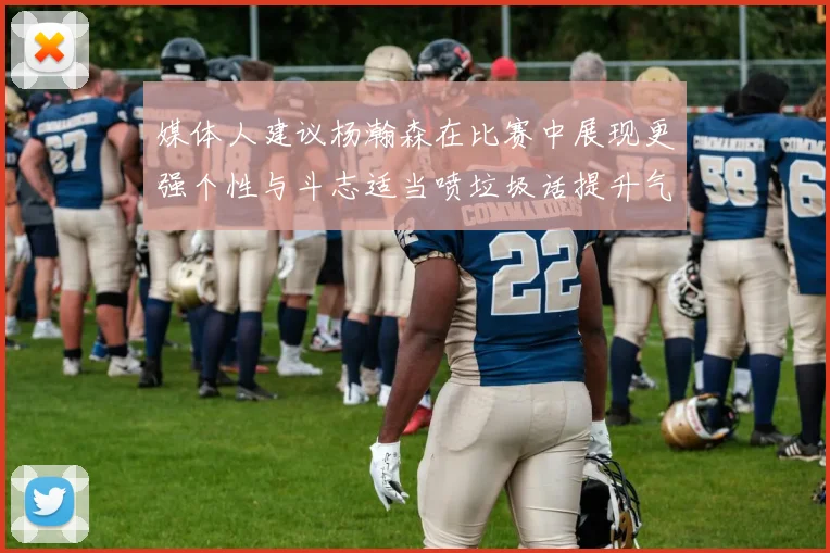 媒体人建议杨瀚森在比赛中展现更强个性与斗志适当喷垃圾话提升气场