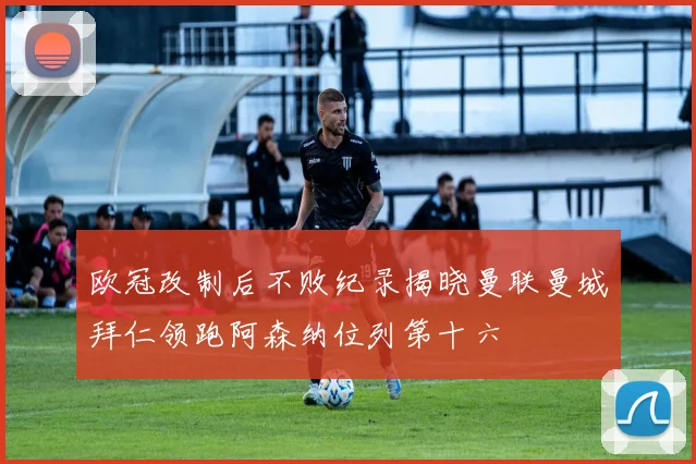欧冠改制后不败纪录揭晓曼联曼城拜仁领跑阿森纳位列第十六
