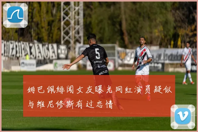 姆巴佩绯闻女友曝光网红演员疑似与维尼修斯有过恋情