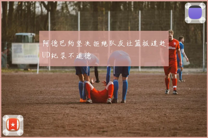 阿德巴约坚决拒绝队友让篮板追赶UD纪录不道德