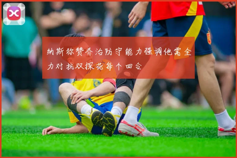 纳斯称赞乔治防守能力强调他需全力对抗双探花每个回合