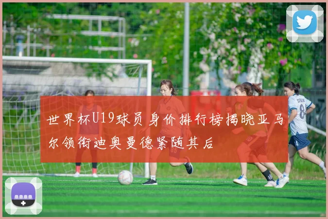 世界杯U19球员身价排行榜揭晓亚马尔领衔迪奥曼德紧随其后