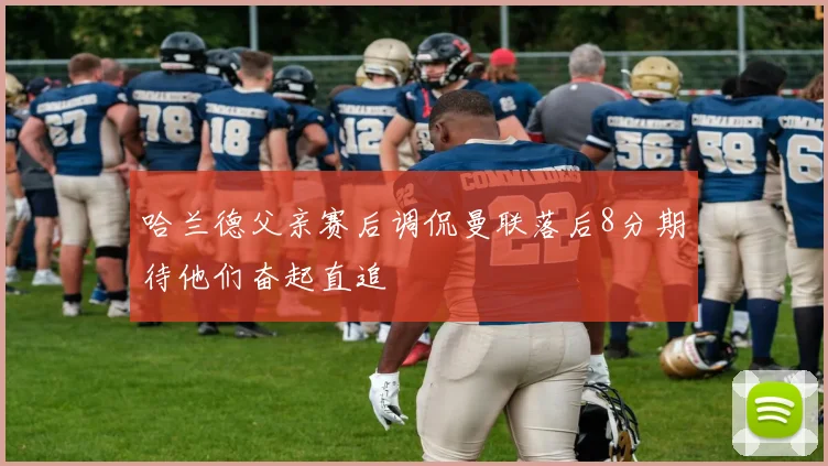哈兰德父亲赛后调侃曼联落后8分期待他们奋起直追