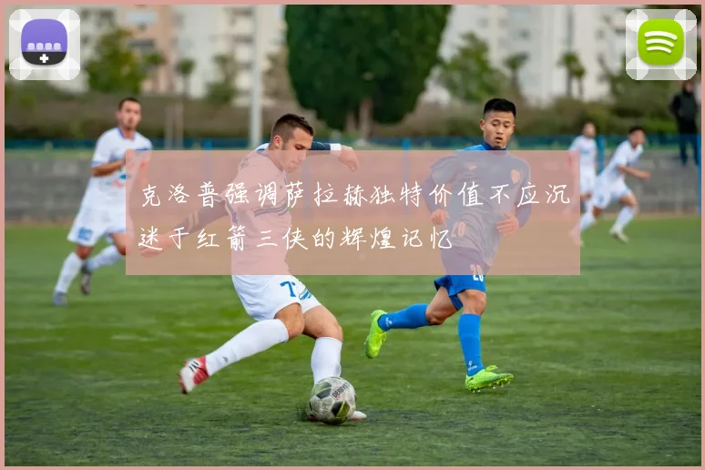 克洛普强调萨拉赫独特价值不应沉迷于红箭三侠的辉煌记忆