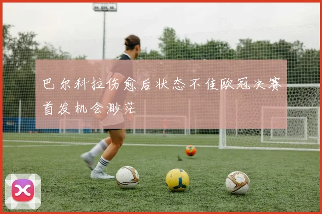 巴尔科拉伤愈后状态不佳欧冠决赛首发机会渺茫
