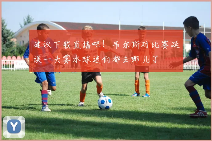 建议下载直播吧！韦尔斯对比赛延误一头雾水球迷们都去哪儿了